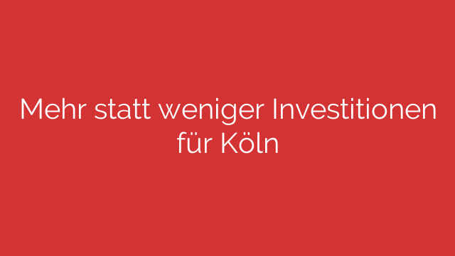 Mehr statt weniger Investitionen für Köln