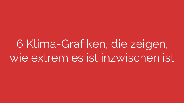 6 Klima-Grafiken, die zeigen, wie extrem es ist inzwischen ist