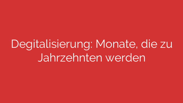 Degitalisierung: Monate, die zu Jahrzehnten werden