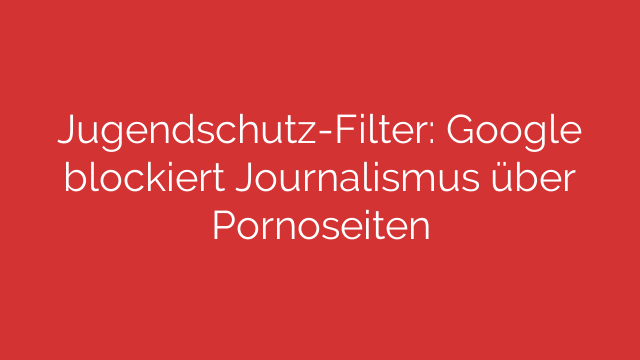 Jugendschutz-Filter: Google blockiert Journalismus über Pornoseiten