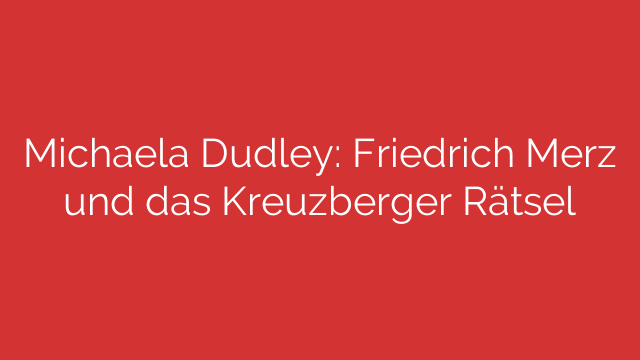 Michaela Dudley: Friedrich Merz und das Kreuzberger Rätsel