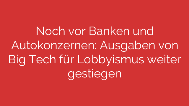 Noch vor Banken und Autokonzernen: Ausgaben von Big Tech für Lobbyismus weiter gestiegen