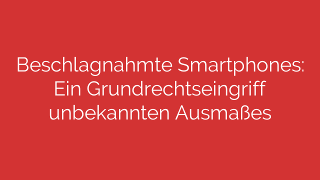 Beschlagnahmte Smartphones: Ein Grundrechtseingriff unbekannten Ausmaßes