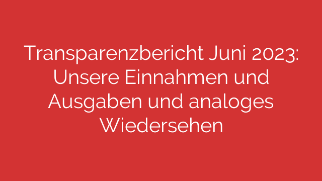 Transparenzbericht Juni 2023: Unsere Einnahmen und Ausgaben und analoges Wiedersehen