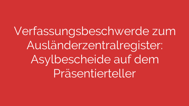 Verfassungsbeschwerde zum Ausländerzentralregister: Asylbescheide auf dem Präsentierteller