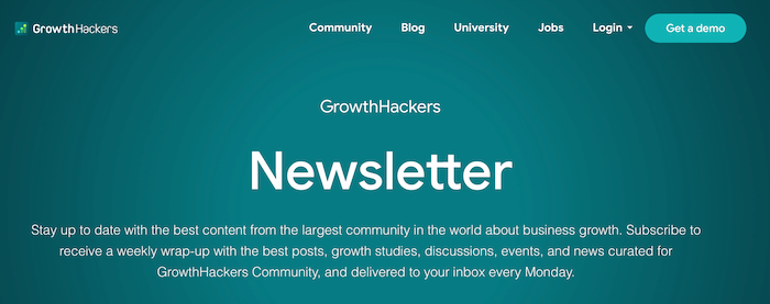 GrowthHackers Newsletter GrowthHackers Newsletter - Sent every Monday, the GrowthHackers newsletter features a weekly wrap-up of their best posts, growth hacking case studies, discussions, events, and news curated for the growing GrowthHackers community.