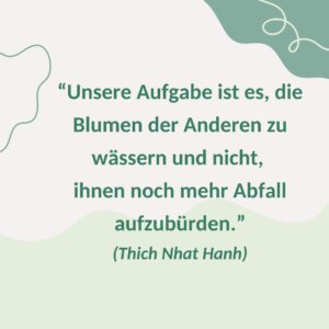 "Unsere Aufgabe ist es, die Blumen der Anderen zu wässern und nicht, ihnen noch mehr Abfall aufzubürden." (Thich Nhat Hanh)