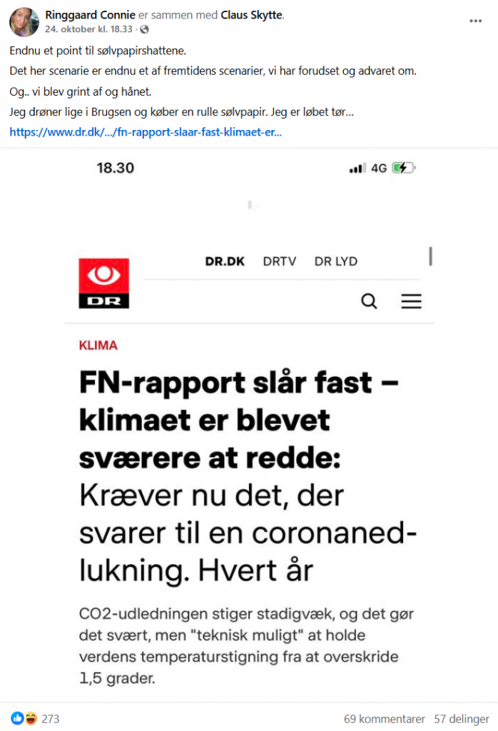 Connie Ringgaard: Endnu et point til sølvpapirshattene. Det her scenarie er endnu et af fremtidens scenarier, vi har forudset og advaret om. Og.. vi blev grint af og hånet. Jeg drøner lige i Brugsen og køber en rulle sølvpapir. Jeg er løbet tør… - Tekst fra vedhæftet skærmbillede af artikel fra DR: FN-rapport slår fast – klimaet er blevet sværere at redde: Kræver nu det, der svarer til en coronanedlukning. Hvert år - CO2-udledningen stiger stadigvæk, og det gør det svært, men "teknisk muligt" at holde verdens temperaturstigning fra at overskride 1,5 grader.