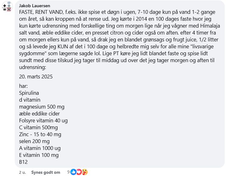 Jakob Lauersen: FASTE, RENT VAND, f.eks. ikke spise et døgn i ugen, 7-10 dage kun på vand 1-2 gange om året, så kan kroppen nå at rense ud. Jeg kørte i 2014 en 100 dages faste hvor jeg kun kørte udrensning med forskellige ting om morgen lige når jeg vågner med Himalaja salt vand, æble eddike cider, en presset citron og cider også om aften. efter 4 timer fra om morgen ellers kun på vand, så drak jeg en blandet grønsags og frugt juice, 1/2 litter og så levede jeg KUN af det i 100 dage og helbredte mig selv for alle mine "livsvarige sygdomme" som lægerne sagde lol. Lige PT køre jeg lidt blandet faste og spise lidt sundt med disse tilskud jeg tager til middag ud over det jeg tager morgen og aften til udrensning:
20. marts 2025 - har: Spirulina, d vitamin, magnesium 500 mg, æble eddike cider, Folsyre vitamin 40 ug, C vitamin 500mg, Zinc - 15 to 40 mg, selen 200 mg, A vitamin 1000 ug, E vitamin 100 mg, B12