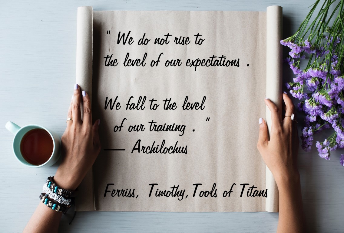 “We do not rise to the level of our expectations. We fall to the level of our training.” —Archilochus Ferriss, Timothy. Tools of Titans: The Tactics, Routines, and Habits of Billionaires, Icons, and World-Class Performers (p. 149). Ebury Publishing. Kindle Edition. 