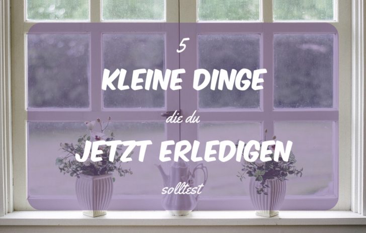 5 kleine Dinge um die du dich jetzt kümmern solltest