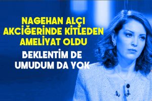 Nagehan Alçı kitleden akciğer ameliyatı oldu.. Beklentim de umudum da yok…