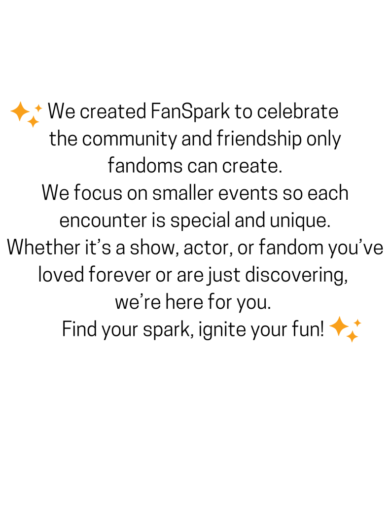 We created FanSpark to celebrate the community and friendship only fandoms can create. We focus on smaller events so each encounter is special and unique. Whether it's a show, actor, or fandom you've loved forever or are just discovering, we're here for you. Find your spark, ignite your fun!