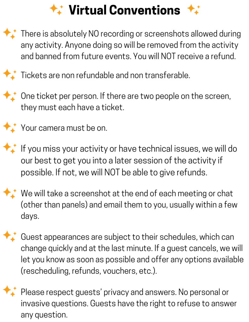 - There is absolutely NO recording or screenshots allowed during any activity. Anyone doing so will be removed from the activity and banned from future events. You will NOT receive a refund. 

- Tickets are non refundable and non transferable.

- One ticket per person. If there are two people on the screen, they must each have a ticket.

- Your camera must be on.

- If you miss your activity or have technical issues, we will do our best to get you into a later session of the activity if possible. If not, we will NOT be able to give refunds.

- We will take a screenshot at the end of each meeting or chat (other than panels) and email them to you, usually within a few days.

- Guest appearances are subject to their schedules, which can change quickly and at the last minute. If a guest cancels, we will let you know as soon as possible and offer any options available (rescheduling, vouchers, etc.).

- Please respect guests’ privacy and answers. No personal or invasive questions. Guests have the right to refuse to answer any question.