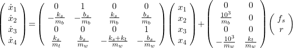 \left(\!\begin{array}{c}\dot{x}_1\\ \dot{x}_2\\  \dot{x}_3\\  \dot{x}_4\end{array}\!\right)\!=\! \left(\!\begin{array}{cccc}0&1&0&0\\-\tfrac{k_s}{m_b}&-\tfrac{b_s}{m_b}& \tfrac{k_s}{m_b} & \tfrac{b_s}{m_b}\\0&0&0&1\\ \tfrac{k_s}{m_t}&\tfrac{b_s}{m_w}&-\tfrac{k_s+k_t}{m_w} & -\tfrac{b_s}{m_w}  \end{array}\!\right)\!\left(\!\begin{array}{c}x_1\\x_2\\x_3\\x_4\end{array}\!\right)\!+\!\left(\!\begin{array}{cc}0&0\\ \tfrac{10^3}{m_b}&0\\0&0\\ -\tfrac{10^3}{m_w}&\tfrac{k_t}{m_w}\end{array}\!\right) \! \left( \! \begin{array}{c}f_s\\r\end{array}\!\right)