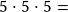 5 \cdot5 \cdot5 =