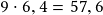 9 \cdot 6,4 =57,6 