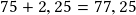 75 + 2,25=77,25 