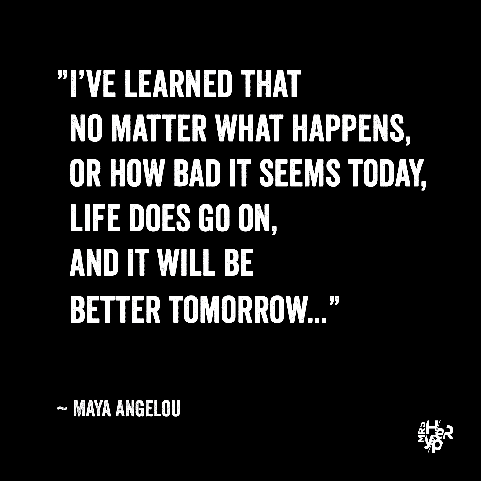 ”I’ve learned that no matter what happens, or how bad it seems today, life does go on, and it will be better tomorrow...” ~ Maya Angelou