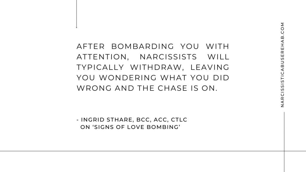 After bombarding you with attention, narcissists will typically withdraw, leaving you wondering what you did wrong and the chase is on. – Ingrid Sthare on Signs of Love Bombing