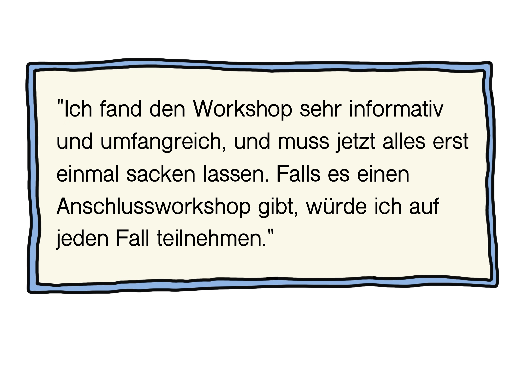 "Ich fand den Workshop sehr informativ und umfangreich, und muss jetzt alles erst einmal sacken lassen. Falls es einen Anschlussworkshop gibt, würde ich auf jeden Fall teilnehmen."