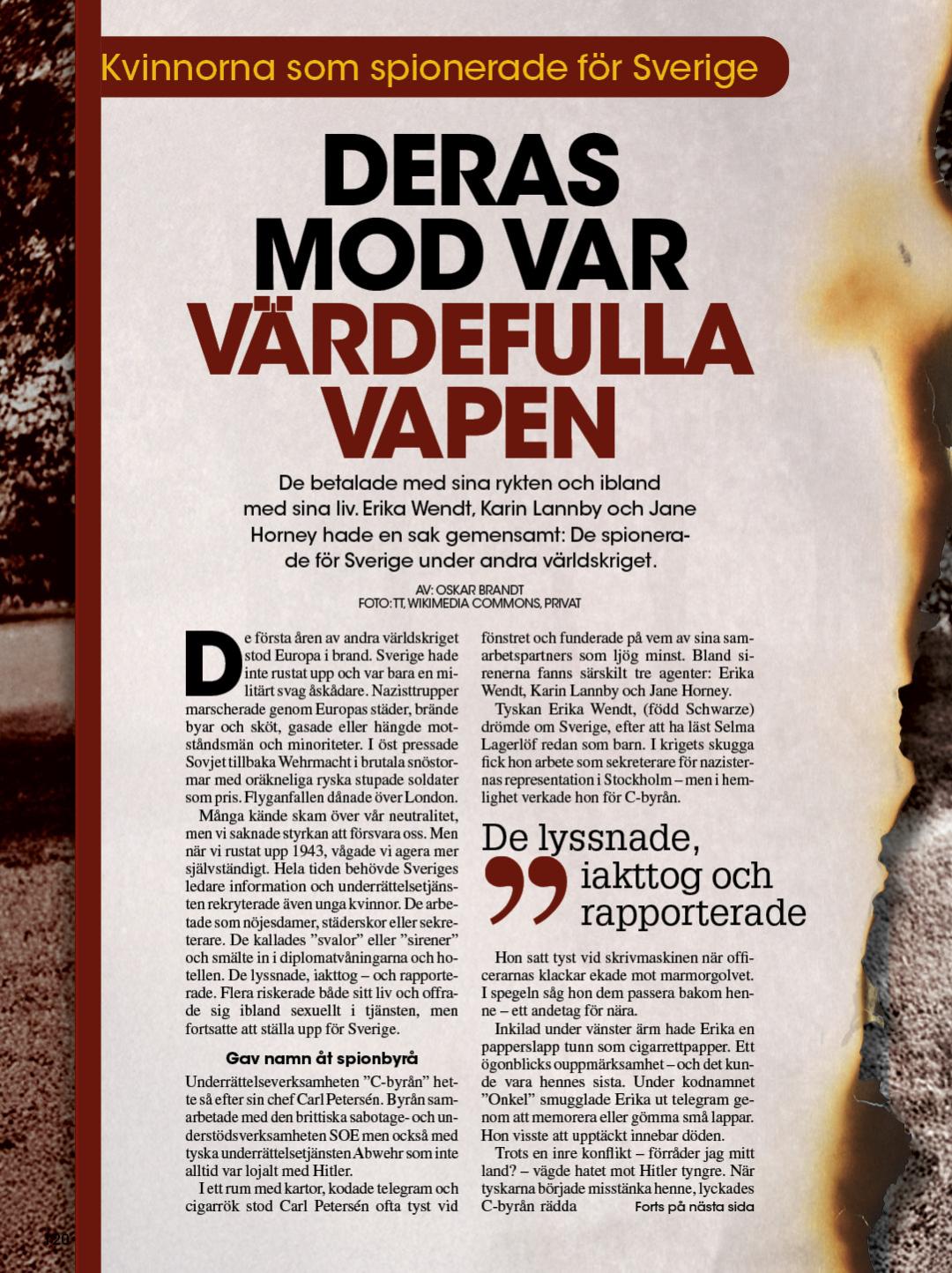 De första åren av andra världskriget stod i Europa i brand. Sverige hade inte rustat upp och var bara en militärt svag åskådare. Nazisttrupper marscherade genom Europas städer, brände byar och sköt, gasade eller hängde motståndsmän och minoriteter. I öst pressade Sovjet tillbaka Wehrmacht i brutala snöstormar med oräkneliga ryska stupade soldater som pris. Flyganfallen dånade över London. Många i Sverige kände skam över vår neutralitet, men vi saknade styrkan att försvara oss. Men när vi rustat upp 1943, vågade Sverige agera mer självständigt. Hela tiden behövde Sveriges ledare information och underrättelsetjänsten rekryterade även unga kvinnor. De arbetade som nöjesdamer, städerskor eller sekreterare. De kallades ”svalor” eller ”sirener” och smälte in i diplomatvåningarna och hotellen. De lyssnade, iakttog – och rapporterade. Flera riskerade både sitt liv och offrade sig ibland sexuellt i tjänsten, men fortsatte att ställa upp för Sverige. Underrättelseverksamheten ”C-byrån” hette så efter sin chef Carl Petersén. Byrån samarbetade både med den brittiska sabotage- och understödsverksamhet SOE men också med tyska underrättelsetjänsten Abwehr som inte alltid var lojalt med Hitler. I ett rum med kartor, kodade telegram och cigarrök står Carl Petersén ofta tyst vid fönstret och funderar på vem av sina samarbetspartners som ljuger minst. Bland sirenerna fanns särskilt tre agenter: Erika Wendt, Karin Lannby och Jane Horney. Spion i Gestapos hjärta Tyskan Erika Wendt drömde om Sverige, efter att ha läst Selma Lagerlöf redan som barn. I krigets skugga fick hon arbete som sekreterare för nazisternas representation i Stockholm – men i hemlighet verkade hon för C-byrån. Hon satt tyst vid skrivmaskinen när officerarnas klackar ekade mot marmorgolvet. I spegeln såg hon dem passera bakom henne – ett andetag för nära. Inkilad under vänster ärm hade Erika en papperslapp tunn som cigarrettpapperi. Ett ögonblicks ouppmärksamhet – och det kunde vara hennes sista. Under kodnamnet ”Onkel” smugglade Erika ut telegram genom att memorera eller gömma små lappar. Hon visste att upptäckt innebar döden. Trots en inre konflikt – förråder jag mitt land? – vägde hatet mot Hitler tyngre. När tyskarna började misstänka henne, lyckades C-byrån rädda henne i sista stund. Den 1 september 1944 smugglade Sverige henne norrut under nytt namn. Senare blev hon svensk medborgare och skrev en bok om sitt farliga liv i skuggorna. Kodnamn Annette – Karin Lannby, poeten som blev spion Karin Lannby var en skarp och gåtfull kvinna – poet, skådespelare, kommunist och agent. Under andra världskriget verkade hon i Stockholms nöjesliv som underrättelseagent för C-byrån under kodnamnet ”Annette”. På de rikas oas Riche beställde Karin kanske sitt vanliga kaffe med grädde nära två män i mörka rockar. Hon vände blicken mot fönstret men öronen var vaksamma. Varje ord blev en pusselbit. På kvällen skulle de bli underrättelser till C-byrån – maskinskrivna under kodnamn. Tidigare hade hon varit aktiv i det spanska inbördeskriget, knuten till Komintern. I Sverige värvade försvarsstaben henne tack vare hennes språkkunskaper och internationella nätverk. Karin rapporterade över tusen sidor underrättelser. Men efter kriget tystade staten ner om hennes insats. Hon flyttade till Paris, bytte namn till Maria Bouyer och dog 2007 i stillhet. En pikant detalj är att utöver sitt liv som spion var Karin Ingmar Bergmans första stora kärlek och inspirerade till flera av hans kvinnliga karaktärer. En gång en av Sveriges mest produktiva agenter. Idag nästan glömd. Kodnamn Eskimå – Jane Horney, kvinnan som var inblandad i för mycket Den 20 januari 1945 mördade danska motståndsmän troligen den svenska spionen Jane Horney ombord på båten Tärnan. Enligt flera källor sköt de henne i bakhuvudet och sänkte kroppen i havet. Men kvällen innan de danska motståndsmännen sköt Jane, hade de bjudit henne på flott restaurangbesök i Malmö. Jane måste ha litat på att de trodde på hennes oskuld för hon var på väg till Danmark för att rentvå sig från anklagelser mot henne. Efter att ha supit Jane full, tar de alla taxi till fiskekuttern ”Tärnan” vid Höganäs. Tärnan visste den svenska säkerhetspolisen tillhörde den danska motståndsrörelsen. Männen tillhörde den radikala gruppen ”Studenternas underrättelsetjänst”. Janes kropp hittades dock aldrig. Vissa teorier, som få tror på, säger att hon kanske inte mördades utan fick skyddad identitet. Jane Horney föddes 1918 i Stockholm som Ebba. Barndomen var trygg. Hennes mor var dansk sjuksköterska och pingstvän, fadern en svensk civilingenjör. Som tonåring gick hon i flickskola i England för att lära sig sköta ett hushåll och började kalla sig Jane. Hon lärde sig engelska, tyska och troligen danska. Självständig skaffade sig Jane körkort för både motorcykel och bil. Hon engagerade sig i Röda stjärnan för att hjälpa djur i krig. 19 år gammal blir Jane bartender i Danmark. Hon gjorde också en rundresa på Grönland. Därefter gick Jane en kurs i maskinskrivning och arbetade på kontor i Stockholm. Hon rörde sig obehindrat i både borgerliga och radikala kretsar och var aktiv i nöjeslivet även i det bubblande Berlin. Jane började skriva resereportage för det tyskvänliga Aftonbladet och en av dess redaktörer, Herje Granberg. Under andra världskriget blev Jane en nyckelperson i Nordens underrättelsemiljö. Hon gifte sig med Herje Granberg och de bodde en tid i Berlin innan Jane återvände till Stockholm efter en vänskaplig skilsmässa. Jane svepte genom Stockholms kaféer, Köpenhamns salonger och Berlins skuggvärld med ett leende på läpparna och blicken ständigt vaksam. I Berlin kom Jane i kontakt med den svenska underrättelsetjänsten C-byrån – och började snart arbeta för dem under kodnamnet Eskimå. Aktiv i Stockholm, Köpenhamn och Berlin Med elegans och en lätt hand vid champagneglaset fångade Jane förtroenden – ord som i nästa andetag blev underrättelser. Efter attentatet mot Hitler i juli 1944 inledde de tyska spioncheferna Gehlen och Schellenberg ett samarbete med USA:s underrättelsetjänst OSS via den svenska C-byrån. De använde kurirer och Jane Horney blev en mycket viktig sådan. Mellan viskningar i nattens korridorer och snabba tågresor genom det ockuperade Europa förde Jane med sig hemligheter som kunde förändra kriget. Hon levererade rapporter till C-byrån med samma självklarhet som hon smugglade hopp till danska motståndsmän. I hennes väskor fanns inte bara klänningar – de bar på Europas framtid. Jane hade också kontakter med en dansk finansman engagerad i den danska motståndsrörelsen som också sålde viss information till tyskarna för att kunna fortsätta hjälpa danskarna. Janes många kontakter med olika nationaliteter och resor mellan olika länder gjorde henne till slut misstänkt. I ett mörkt kontor med skrivmaskinsknatter lägger någon ett kuvert i ett fack som går till danska motståndsrörelsen. Statens polisstyrelses säkerhetstjänst (dåtidens Säpo) hade vissa kontakter med Gestapo och kan ha använt Jane Horney i ett maktspel mot C-byrån. C-byråns arkiv förstördes efter kriget så det är svårt att veta exakt vad som hände. Radikal dansk motståndsrörelse sköt Horney i nacken Sommaren 1944 spreds i danska motståndsrörelsen rykten om att Jane Horney var tysk spion. På deras begäran grep svensk säkerhetspolis henne i oktober. De förhörde henne i två veckor men hittade inga bevis och släppte henne. Samtidigt skickade motståndsrörelsen Bent Faurschou-Hviid, kallad Flammen, till Stockholm för att mörda henne. Brittiska SOE stoppade likvideringen. Men brittiska underrättelsetjänsten MI6 agerade tvärtom. Det kom senare fram att deras chef Kim Philby i hemlighet var sovjetisk agent. Vem vet hur detta påverkade Janes öde. Jane Horney blev bara 27 år gammal. Hennes liv, fullt av mod, lust till frihet och professionellt skuggspel, slutade högt sannolikt i ett iskallt rävspel. Historien om dessa kvinnor visar att Sveriges neutralitet var långt ifrån passiv. Sverige skulle överleva i ett Europa i brand. Kvinnors charm, mod och intelligens var värdefulla vapen. Dessa kvinnor levde dubbelliv, gick balansgång mellan fiender och vänner och betalade ibland med sitt rykte, sin framtid eller sitt liv. Jane Horneys öde visar hur rykten kunde bli dödsdomar. Text: Oskar Brandt, journalist och fil. mag. i historia Bildtexter: Erika Wendt - Sekreteraren som lurade Gestapo (Foto: Armémuseum) Karin Lannby - Ingmar Bergmans musa och superagent (Okänd fotokälla) Jane Horney - Kuriren som blev misstänkt för många (Okänd fotokälla) 
