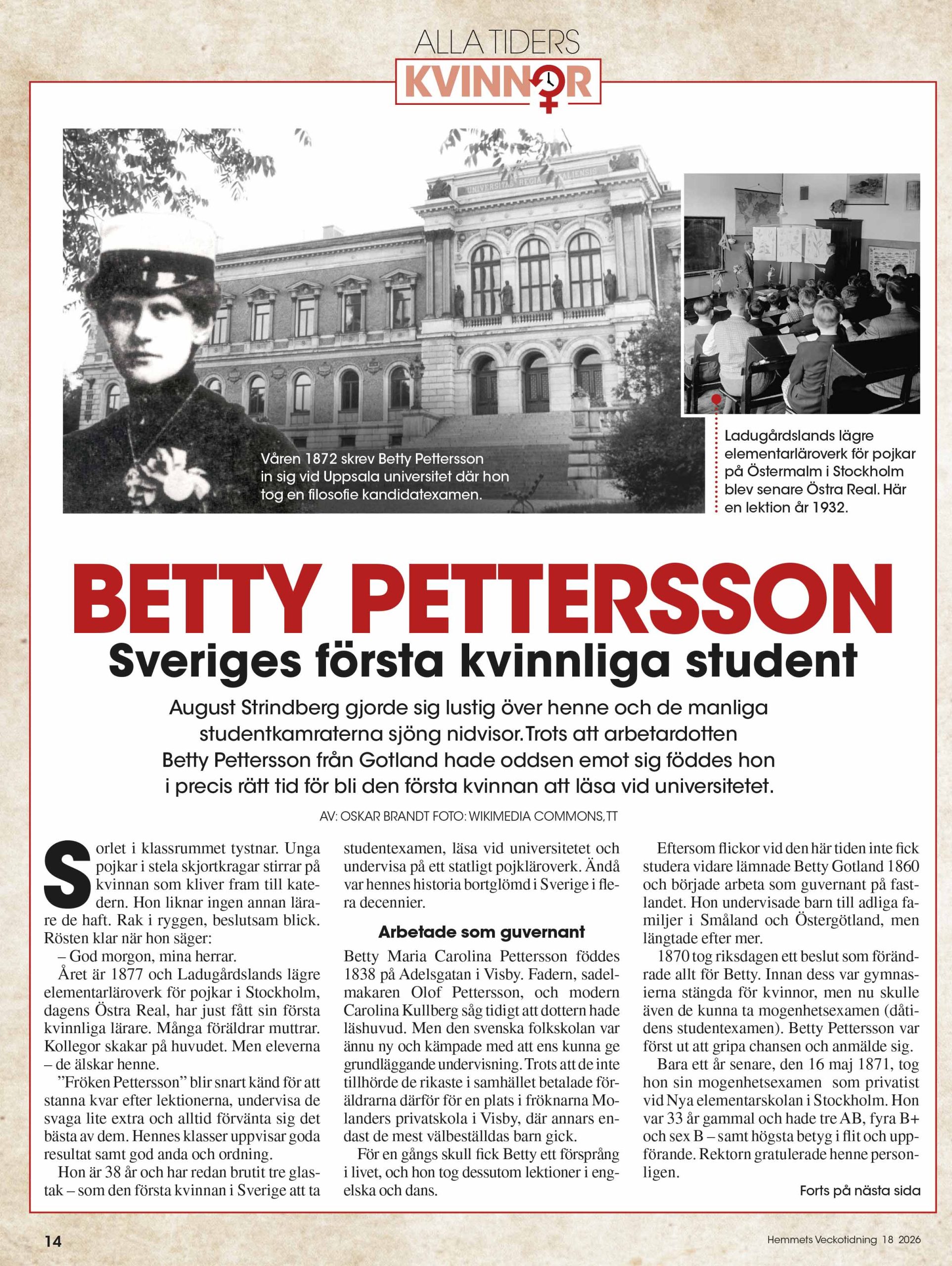 BETTY PETTERSSONSveriges första kvinnliga student August Strindberg gjorde sig lustig över henne och de manliga studentkamraterna sjöng nidvisor.Trots att arbetardotten Betty Pettersson från Gotland hade oddsen emot sig föddes hon i precis rätt tid för bli den första kvinnan att läsa vid universitetet. AV: OSKAR BRANDT FOTO: WIKIMEDIA COMMONS,TT orlet i klassrummet tystnar. Unga pojkar i stela skjortkragar stirrar på kvinnan som kliver fram till kate-dern. Hon liknar ingen annan lära- re de haft. Rak i ryggen, beslutsam blick. Rösten klar när hon säger: – God morgon, mina herrar. Året är 1877 och Ladugårdslands lägre elementarläroverk för pojkar i Stockholm, dagens Östra Real, har just fått sin första kvinnliga lärare. Många föräldrar muttrar. Kollegor skakar på huvudet. Men eleverna – de älskar henne. ”Fröken Pettersson” blir snart känd för att stanna kvar efter lektionerna, undervisa de svaga lite extra och alltid förvänta sig det bästa av dem. Hennes klasser uppvisar goda resultat samt god anda och ordning. Hon är 38 år och har redan brutit tre glas-tak – som den första kvinnan i Sverige att ta studentexamen, läsa vid universitetet och undervisa på ett statligt pojkläroverk. Ändå var hennes historia bortglömd i Sverige i fle-ra decennier. Arbetade som guvernant Betty Maria Carolina Pettersson föddes 1838 på Adelsgatan i Visby. Fadern, sadel-makaren Olof Pettersson, och modern Carolina Kullberg såg tidigt att dottern hade läshuvud. Men den svenska folkskolan var ännu ny och kämpade med att ens kunna ge grundläggande undervisning. Trots att de inte tillhörde de rikaste i samhället betalade för-äldrarna därför för en plats i fröknarna Mo-landers privatskola i Visby, där annars en-dast de mest välbeställdas barn gick. För en gångs skull fick Betty ett försprång i livet, och hon tog dessutom lektioner i eng-elska och dans. Eftersom flickor vid den här tiden inte fick studera vidare lämnade Betty Gotland 1860 och började arbeta som guvernant på fast-landet. Hon undervisade barn till adliga fa-miljer i Småland och Östergötland, men längtade efter mer. 1870 tog riksdagen ett beslut som föränd-rade allt för Betty. Innan dess var gymnas-ierna stängda för kvinnor, men nu skulle även de kunna ta mogenhetsexamen (dåti-dens studentexamen). Betty Pettersson var först ut att gripa chansen och anmälde sig. Bara ett år senare, den 16 maj 1871, tog hon sin mogenhetsexamen som privatist vid Nya elementarskolan i Stockholm. Hon var 33 år gammal och hade tre AB, fyra B+ och sex B – samt högsta betyg i flit och upp-förande. Rektorn gratulerade henne person-ligen. 