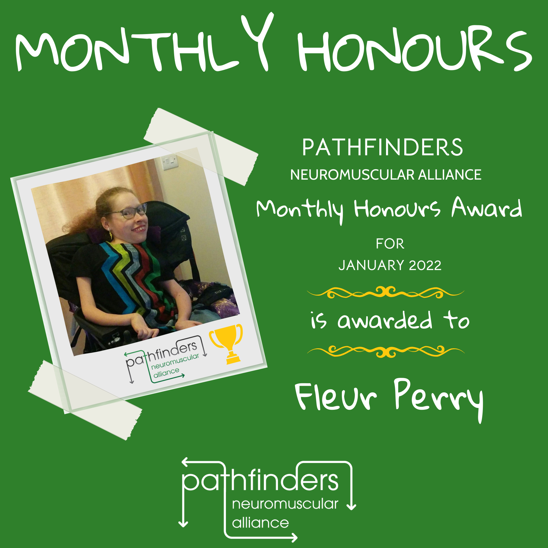 A green background. On the left is a polaroid-style image of Fleur Perry, a white woman in a black electric wheelchair, with light coloured hair, glasses, and a t-shirt with five coloured zigzag vertical stripes. On the right of the image it says "Pathfinders Neuromuscular Alliance Monthly Honours award for January 2022 is awarded to Fleur Perry