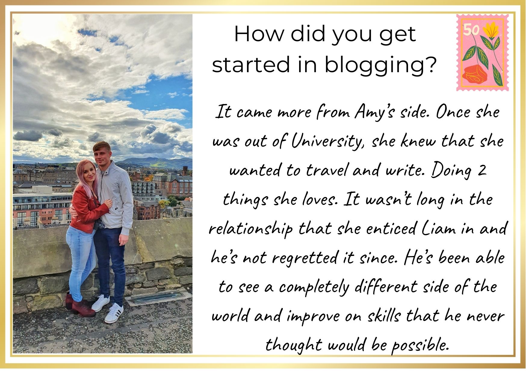 How did you get started in blogging? It came more from Amy's side. Once she was out of university, she knew that she wanted to travel and write. Doing 2 things she loves. It wasn't long in the relationship that she enticed Liam in and he's not regretted it since. He's been able to see a completely different side of the world and improve on skills that he never thought would be possible.