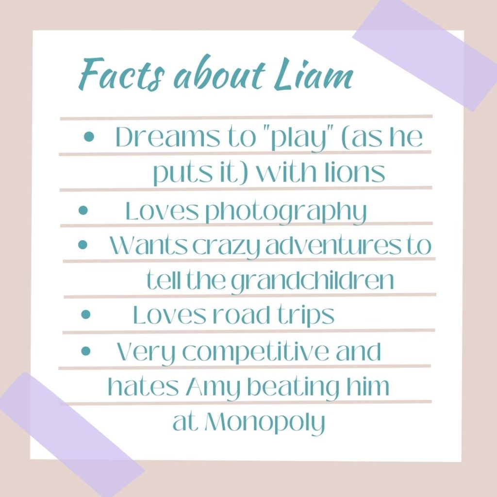 Facts about Liam
1. Dreams to "play" (as he puts it) with lions
2. Loves photography
3. Wants crazy adventures to tell the grandschildren
4. Loves road trips
5. Very competitive and hates Amy beating him at Monopoly