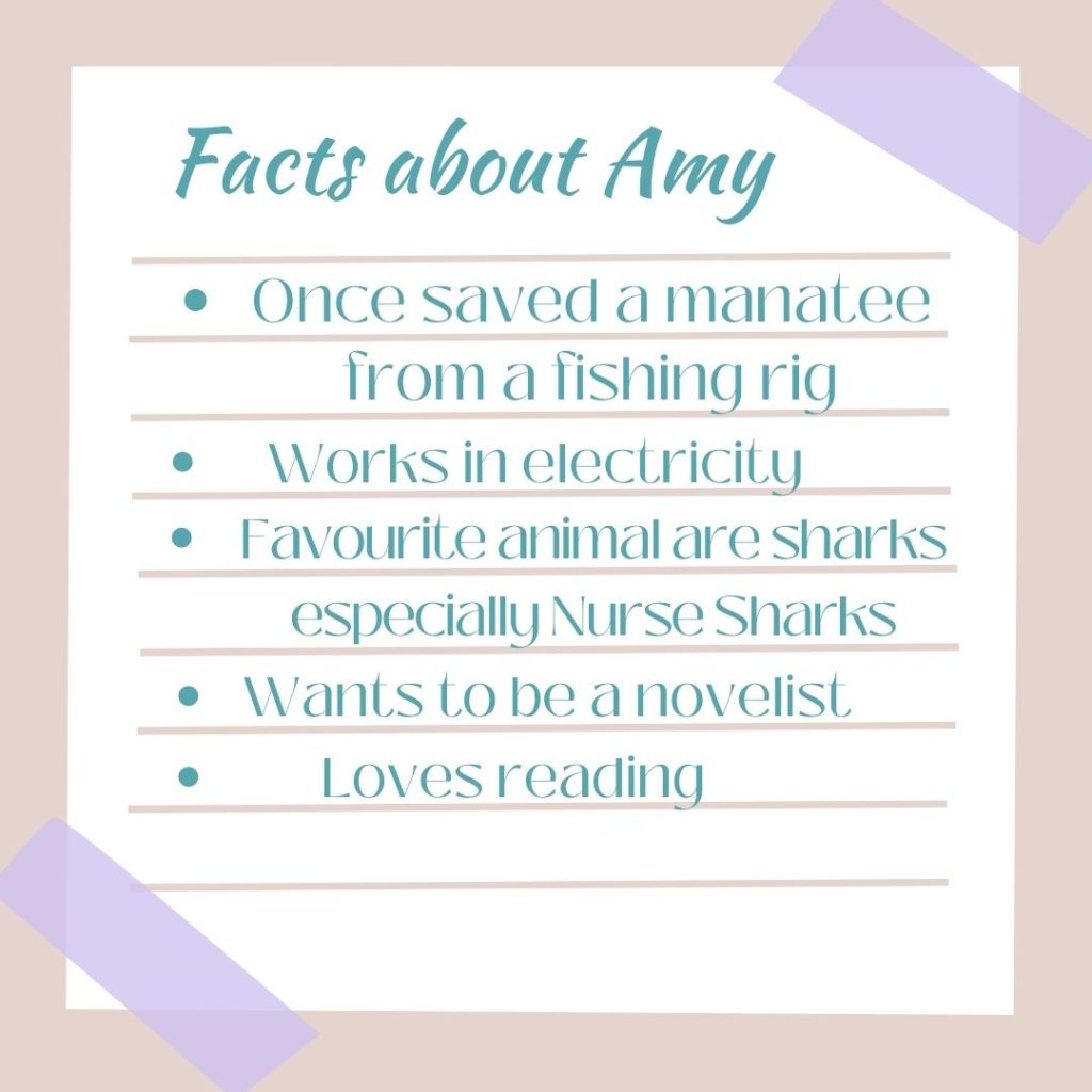 Facts About Amy
1. Once saved a manatee from a fishing rig
2. Works in electricity
3. Favourite animals are sharks especially Nurse Sharks.
4. Wants to be a novelist
5. Loves reading.