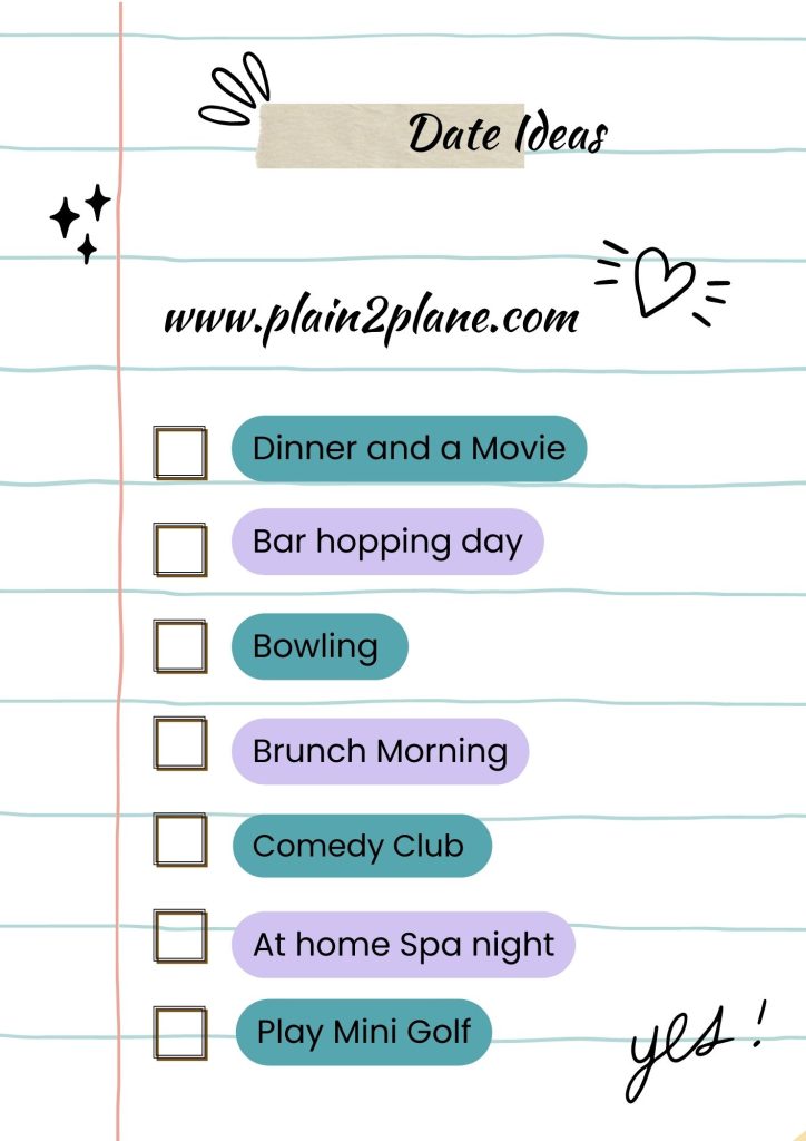 Dates Ideas
1. Dinner and a Movie
2. Bar Hopping Day
3. Bowling
4. Brunch Morning
5. Comedy Club
6. At-home Spa Night
7. Play Mini Golf