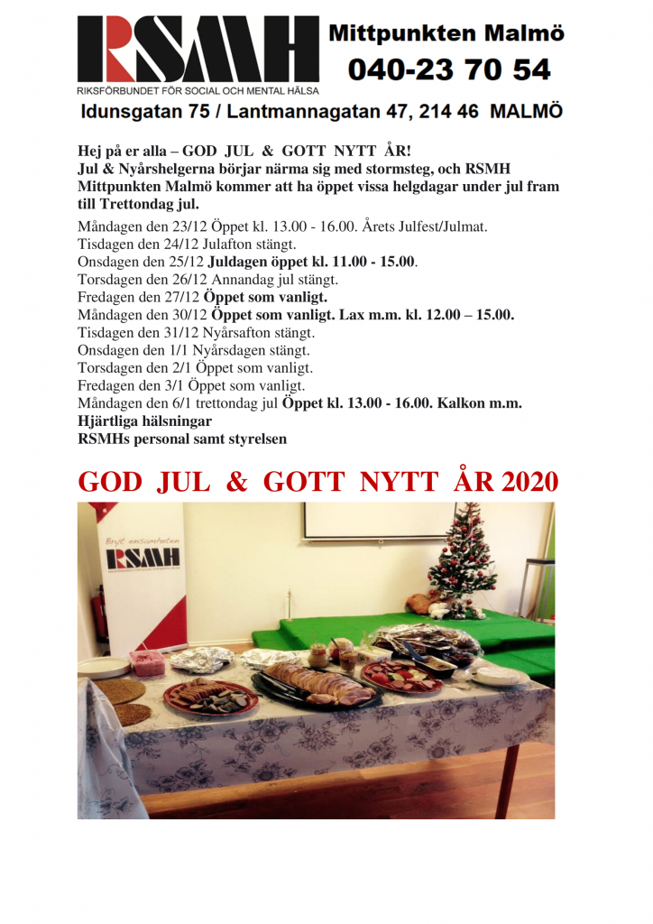 Hej på er alla – GOD JUL & GOTT NYTT ÅR! Jul & Nyårshelgerna börjar närma sig med stormsteg, och RSMH Mittpunkten Malmö kommer att ha öppet vissa helgdagar under jul fram till Trettondag jul. Måndagen den 23/12 Öppet kl. 13.00 - 16.00. Årets Julfest/Julmat. Tisdagen den 24/12 Julafton stängt. Onsdagen den 25/12 Juldagen öppet kl. 11.00 - 15.00. Torsdagen den 26/12 Annandag jul stängt. Fredagen den 27/12 Öppet som vanligt. Måndagen den 30/12 Öppet som vanligt. Lax m.m. kl. 12.00 – 15.00. Tisdagen den 31/12 Nyårsafton stängt. Onsdagen den 1/1 Nyårsdagen stängt. Torsdagen den 2/1 Öppet som vanligt. Fredagen den 3/1 Öppet som vanligt. Måndagen den 6/1 trettondag jul Öppet kl. 13.00 - 16.00. Kalkon m.m. Hjärtliga hälsningar RSMHs personal samt styrelsen GOD JUL & GOTT NYTT ÅR 2020