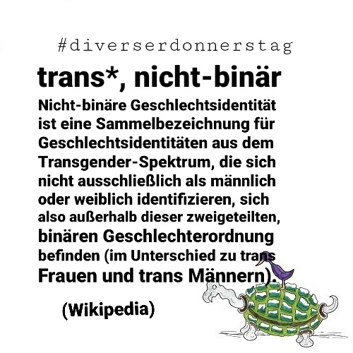 Schwarze Schrift auf weißem Grund: #diverserdonnerstagtrans*, nicht-binär Nicht-binäre Geschlechtsidentität ist eine Sammelbezeichnung für Geschlechtsidentitäten aus dem Transgender-Spektrum, die sich nicht ausschließlich als männlich oder weiblich identifizieren, sich also außerhalb dieser zweigeteilten, binären Geschlechterordnung befinden (im Unterschied zu trans Frauen und trans Männern). (Wikipedia) Unten rechts Ingos Markenzeichen: Vogel auf Schildkröte