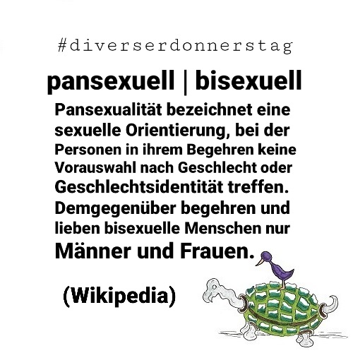 Schwarze Schrift auf weißem Grund: #diverserdonnerstag pansexuell | bisexuell Pansexualität bezeichnet eine sexuelle Orientierung, bei der Personen in ihrem Begehren keine Vorauswahl nach Geschlecht oder Geschlechtsidentität treffen. Demgegenüber begehren und lieben bisexuelle Menschen nur Männer und Frauen. (Wikipedia) Unten rechts Ingos Markenzeichen: Vogel auf Schildkröte