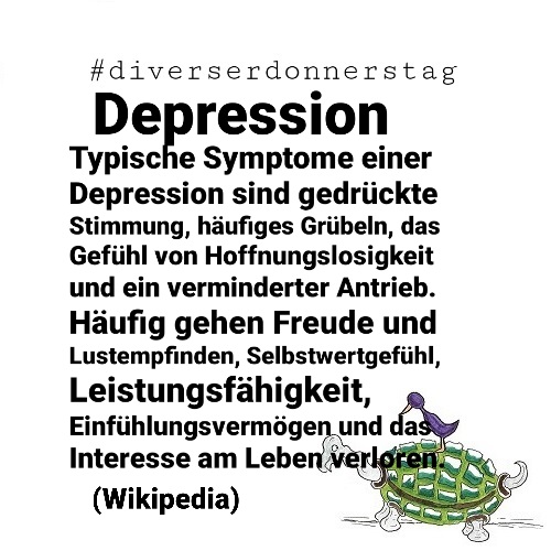 Schwarze Schrift auf weißem Grund: #diverserdonnerstag Depression Typische Symptome einer Depression sind gedrückte Stimmung, häufiges Grübeln, das Gefühl von Hoffnungslosigkeit und ein verminderter Antrieb. Häufig gehen Freude und Lustempfinden, Selbstwertgefühl, Leistungsfähigkeit, Einfühlungsvermögen und das Interesse am Leben verloren. (Wikipedia) Unten rechts Ingos Markenzeichen: Vogel auf Schildkröte