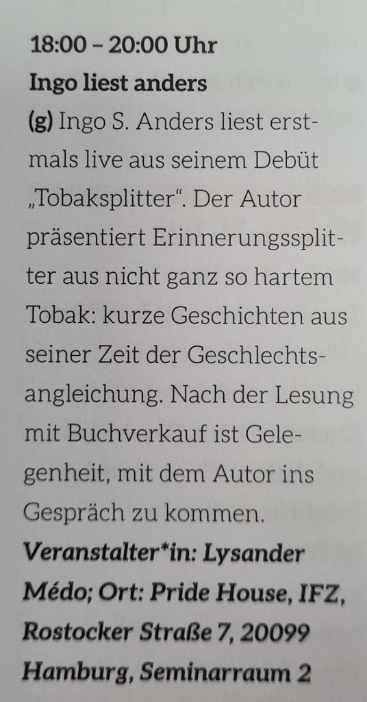 Schwarzer Text auf weißem Grund: 18:00 - 20:00 Uhr INgo liest anders (g) Ing S. Anders liest erstmals live aus seinem Debüt "Tobaksplitter". Der Autor präsentiert Erinnerungssplitter aus nicht ganz so hartem Tobak: kurze Geschichten aus seiner Zeit der Geschlechtsangleichung. Nach der Lesung mit Buchverkauf ist Gelegenheit, mit dem Autor ins Gespräch zu kommen. Veranstalter*in: Lysander Médo; Ort: Pride House, IFZ, Rostocker Straße 7, 20099 Hamburg, Seminarraum 2