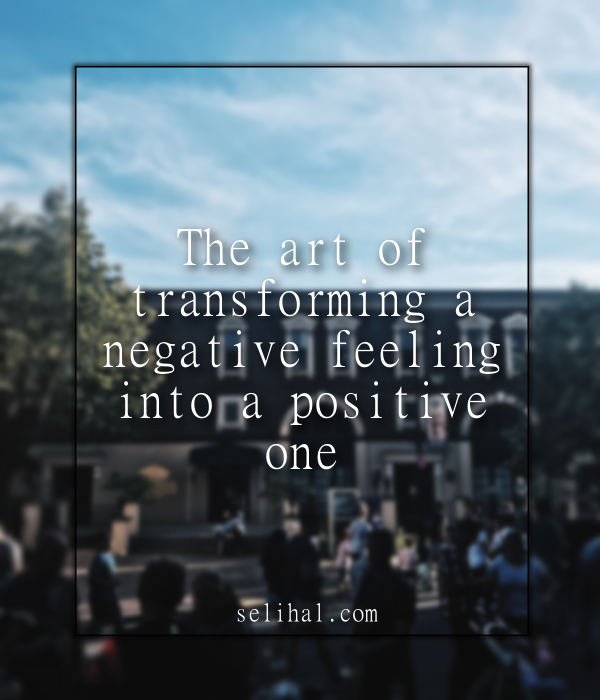 The art of transforming a negative feeling into a positive one - Post by N. Hilal Yildiz on Selihal.com