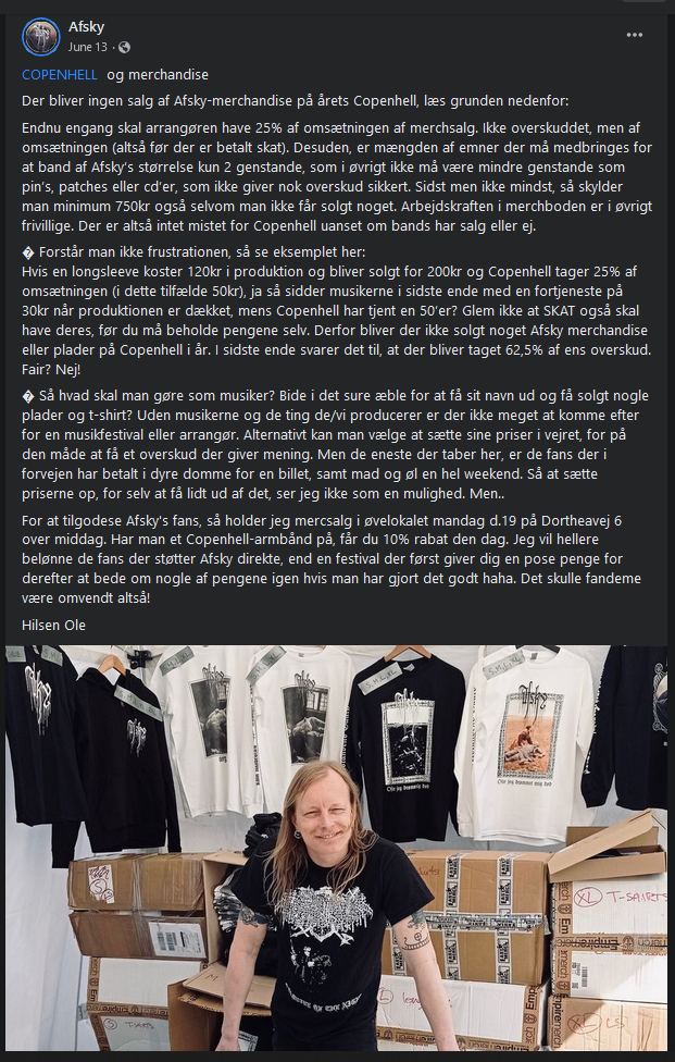 Photo of Ole Luk of Afsky posing smiling in front of his merchandise.
Caption reads:
COPENHELL og merchandise
Der bliver ingen salg af Afsky-merchandise på årets Copenhell, læs grunden nedenfor:
Endnu engang skal arrangøren have 25% af omsætningen af merchsalg. Ikke overskuddet, men af omsætningen (altså før der er betalt skat). Desuden, er mængden af emner der må medbringes for at band af Afsky’s størrelse kun 2 genstande, som i øvrigt ikke må være mindre genstande som pin’s, patches eller cd’er, som ikke giver nok overskud sikkert. Sidst men ikke mindst, så skylder man minimum 750kr også selvom man ikke får solgt noget. Arbejdskraften i merchboden er i øvrigt frivillige. Der er altså intet mistet for Copenhell uanset om bands har salg eller ej.
� Forstår man ikke frustrationen, så se eksemplet her:
Hvis en longsleeve koster 120kr i produktion og bliver solgt for 200kr og Copenhell tager 25% af omsætningen (i dette tilfælde 50kr), ja så sidder musikerne i sidste ende med en fortjeneste på 30kr når produktionen er dækket, mens Copenhell har tjent en 50’er? Glem ikke at SKAT også skal have deres, før du må beholde pengene selv. Derfor bliver der ikke solgt noget Afsky merchandise eller plader på Copenhell i år. I sidste ende svarer det til, at der bliver taget 62,5% af ens overskud. Fair? Nej!
� Så hvad skal man gøre som musiker? Bide i det sure æble for at få sit navn ud og få solgt nogle plader og t-shirt? Uden musikerne og de ting de/vi producerer er der ikke meget at komme efter for en musikfestival eller arrangør. Alternativt kan man vælge at sætte sine priser i vejret, for på den måde at få et overskud der giver mening. Men de eneste der taber her, er de fans der i forvejen har betalt i dyre domme for en billet, samt mad og øl en hel weekend. Så at sætte priserne op, for selv at få lidt ud af det, ser jeg ikke som en mulighed. Men..
For at tilgodese Afsky's fans, så holder jeg mercsalg i øvelokalet mandag d.19 på Dortheavej 6 over middag. Har man et Copenhell-armbånd på, får du 10% rabat den dag. Jeg vil hellere belønne de fans der støtter Afsky direkte, end en festival der først giver dig en pose penge for derefter at bede om nogle af pengene igen hvis man har gjort det godt haha. Det skulle fandeme være omvendt altså!
Hilsen Ole