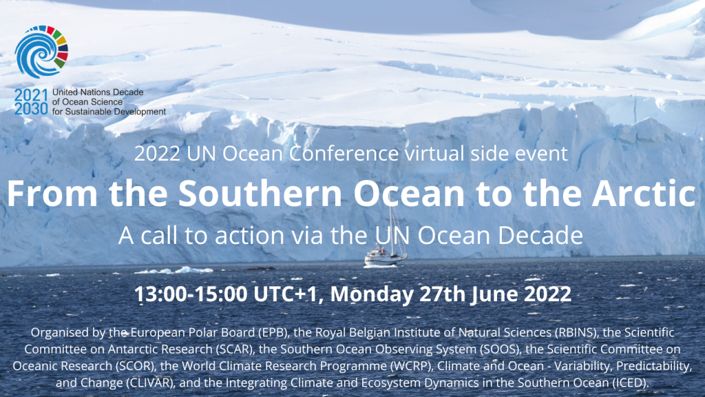 Image of Ice Shelf with sail boat, logo of UN Nations Decade for Sustainable development.2022 UN conference virtual Side event From the Southern Ocean to the Arctic – a Call to Action via the UN Ocean Decade13:00 - 15:00 UTC+1 on Monday 27th June 2022organised by the European Polar Board (EPB), the Royal Belgian Institute of Natural Sciences (RBINS), the Scientific Committee on Antarctic Research (SCAR), the Southern Ocean Observing System (SOOS), the Scientific Committee on Oceanic Research (SCOR), the World Climate Research Programme (WCRP), Climate and Ocean - Variability, Predictability, and Change (CLIVAR), and the Integrating Climate and Ecosystem Dynamics in the Southern Ocean (ICED).