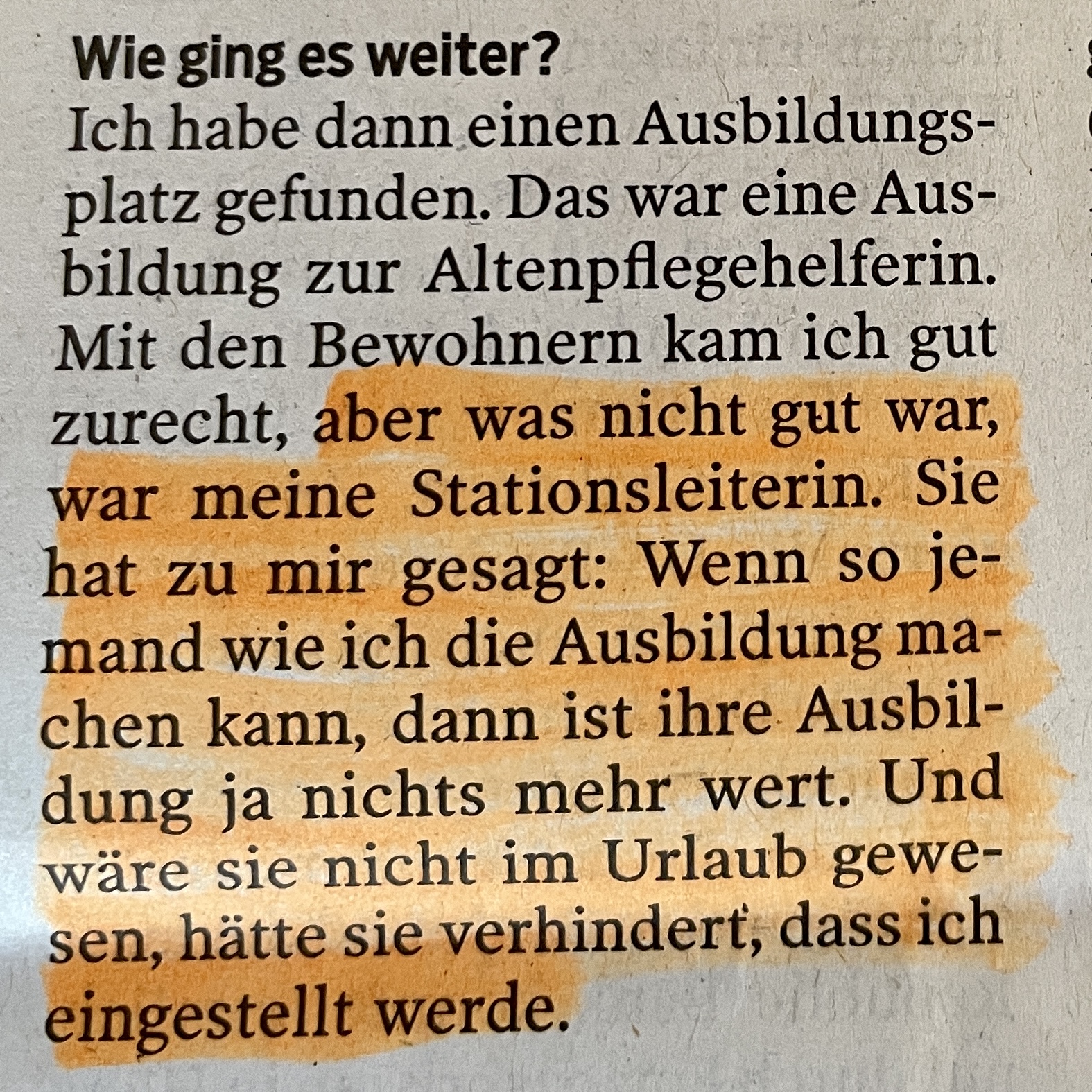 Textauszug aus dem Interview: "... aber was nicht gut war, war meine Stationsleiterin. Sie hat zu mir gesagt: Wenn so je- mand wie ich die Ausbildung ma- chen kann, dann ist ihre. Ausbil- dung ja nichts mehr wert. Und wäre sie nicht im Urlaub gewe- sen, hätte sie verhindert, dass ich
eingestellt werde."