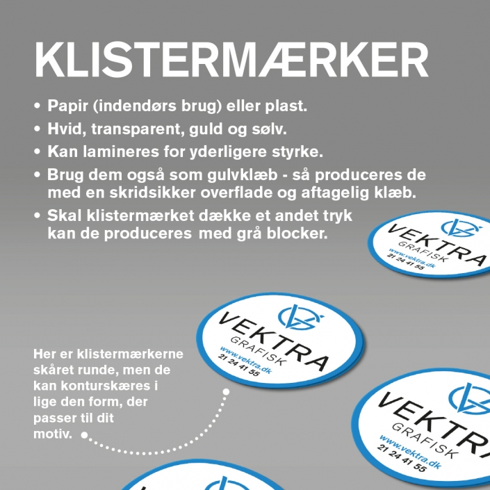 Klistermærker - Papir (indendørs brug) eller plast. Hvid, transparent, guld og sølv. Kan lamineres for yderligere styrke. Brug dem også som gulvklæb - så produceres de med en skridsikker overflade og aftagelig klæb. Skal klistermærket dække et andet tryk kan de produceres med grå blocker.