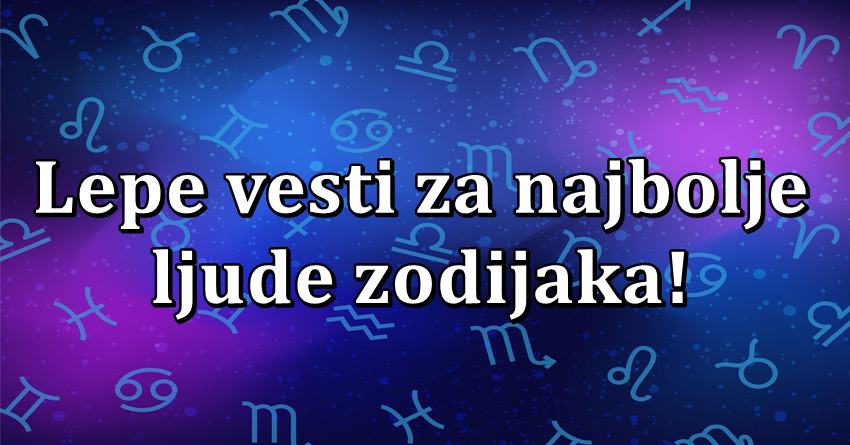 U ovom znaku se radjaju najbolji ljudi, i njima sada donosimo lepe vesti!