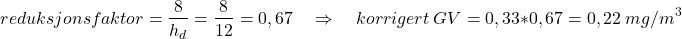 \begin{equation*}reduksjonsfaktor = \frac{8}{h_d} = \frac{8}{12} = 0,67 \quad\Rightarrow\quad korrigert\ GV = 0,33 * 0,67 = 0,22\ mg/m^3\end{equation*}